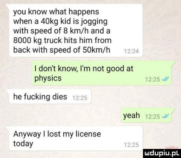 y-u know wiat happens wien a   kg kad is jogging with speed of   km h and a      kg truck hims ham from beck with speed of   km h i don t know. i m not geod at physics       he fucking dres yeah       a anyway i list my license toddy ludu iu. l