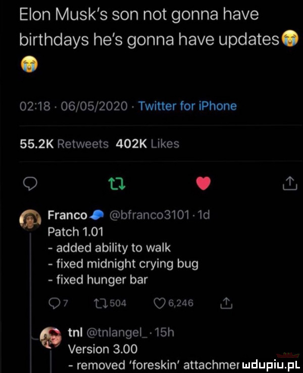 egon munk s son not gonna hace birthdays he s gonna hace updates.                  twitter for iphone     k retweets    k limes   tj. ll franco. bfranco    i  d patch      added abelity to walk fixed midnight crying bug fixed hunter bar o   l        a  tal tnlangel   h version     removed foreskin attachme