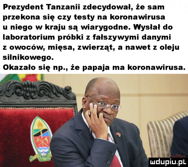 prezydent tanzanii zdecydował że sam przekona się czy testy na koronawirusa u niego w kraju są wiarygodne. wysłał do laboratorium próbki z fałszywymi danymi z owoców mięsa zwierząt a nawet oleju silnikowego. okazało się np że papcia ma koronawirusa
