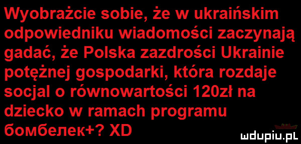 wyobraźcie sobie że w ukraińskim odpowiedniku wiadomości zaczynają gadać że polska zazdrości ukrainie potężnej gospodarki która rozdaje socjal o równowartości     ł na dziecko w ramach programu   m enek xd ndupiu pl