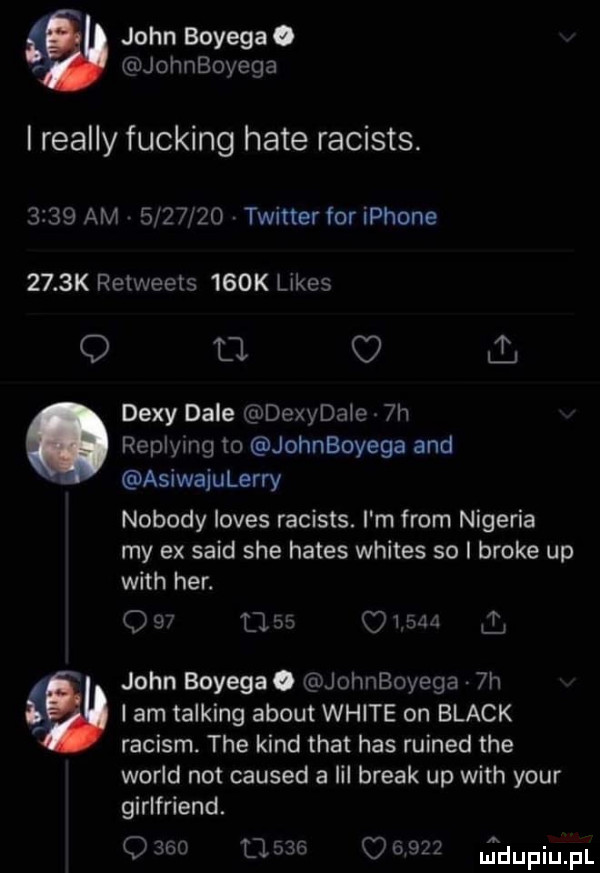 john bodega o jothoyega i realny fucking hate racists.      am         twitter for iphone     k retweels    k limes q el i . diw dale dexydale  h replying to johnboyega and asiwajulerry nobody loves racists. i m from nigeria my ex said sie hades whites so i broce up with her.               john boyegao johnboyega  h i am talking abort white on black raciom. tee kand trat has ruined tee wored not caused a lil break up with your girlfriend. q     cl          jdupiupl