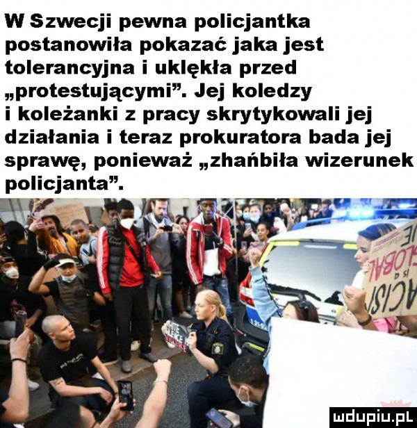 w szwecji pewna policjantka postanowiła pokazać jaka jest tolerancyjna i uklękła przed protestującymi. jej koledzy i koleżanki z pracy skrytykowali jej dzialania i teraz prokuratora bada jej sprawę ponieważ zhańbiła wizerunek p iicjanta. ludu iu. l