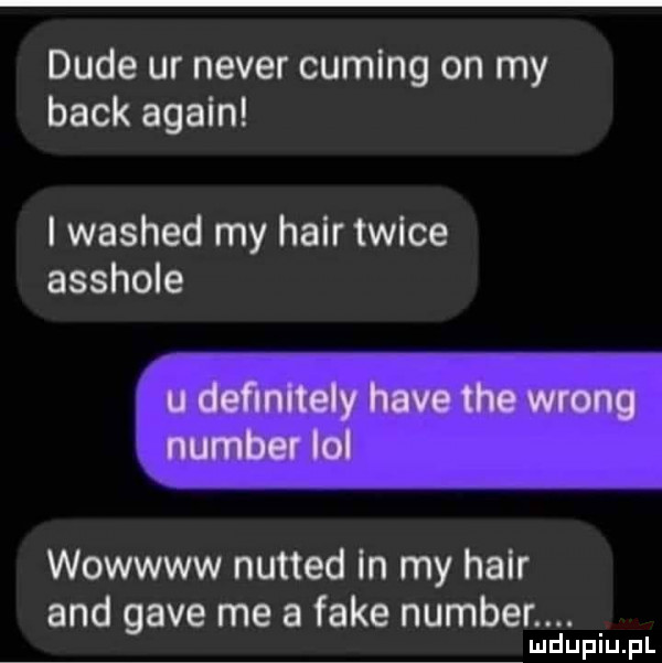 dude ur neper cumlng on my beck alain i washed my hadr twice asshole wowwww nutted in my hadr and gace me a fake number