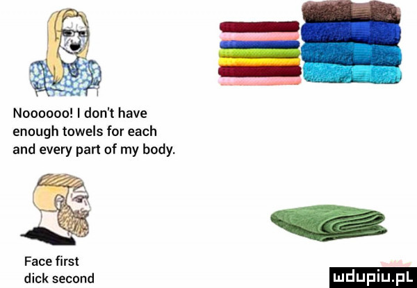 noooooo i don t hace enough towels for each and esery part of my body. face fiest dick second