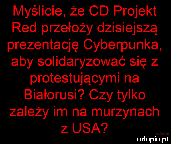 myślicie że cd projekt red przełoży dzisiejszą prezentację cyberpunka aby solidaryzować się z protestującymi na białorusi czy tylko zależy im na murzynach z usa