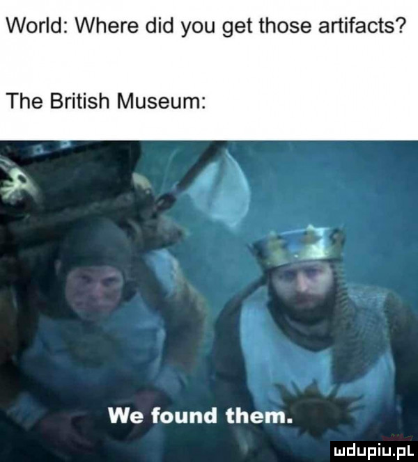 wored where ddd y-u get those artifacts tee british muzeum lu we found them