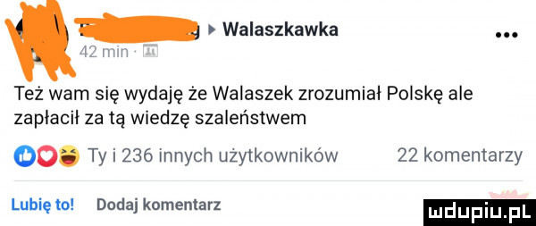 walaszkawka. az mm też wam się wydaję że walaszek zrozumiał polskę ale zapłacił za tą wiedzę szaleństwem oo. ty i     innych użytkowników    komentarzy lubie to dodaj komentarz
