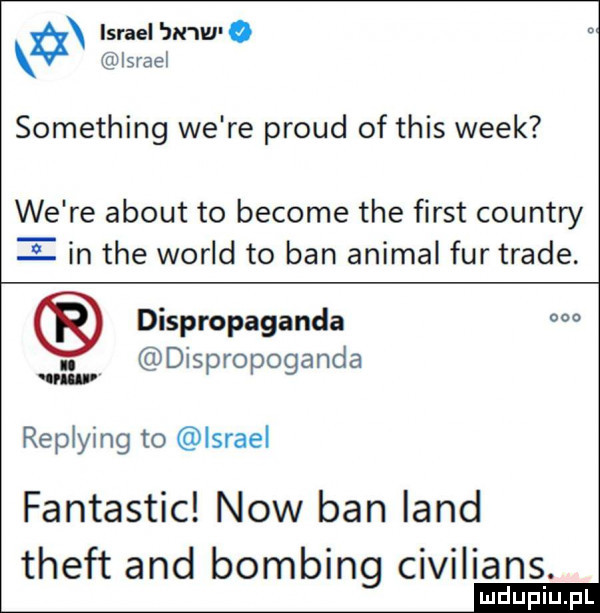 israel jn w o israel something we re proud of tais wiek we re abort to become tee fiest country i in tee wored to ban animal fur trale. dispropagancla o. dispropoganda replying to lsrael fantastic now ban land theft and bombing civilians