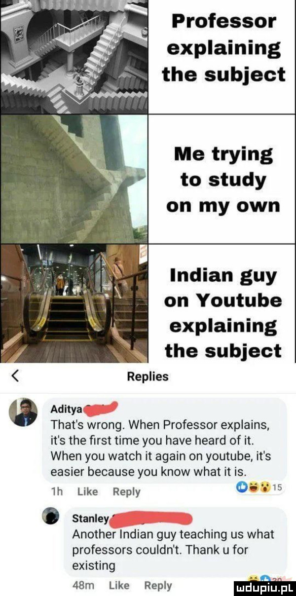 professor explaining tee subject me trying to saudy on my ozn indian gay on youtube explaining tee subject replies aditya trat s wrong. wien professor explains it s tee ﬁrst time y-u hace heard of it. wien y-u wajch it alain on youtube. it s easier because y-u know wiat it is.  h like repry     stanley another indian gay teaching us wiat professors couldn t. thank u for existing   m like repry