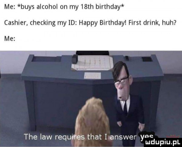 me buks alkohol on my   th birthday cashier checking my id happy birthday fiest drink heh me tee law requires trat i answer ynę ludupiu. pl