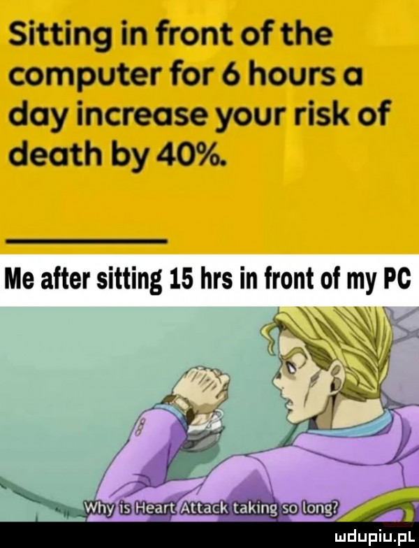 sitting in front of tee computer for   hours a dcy increase your rick of death by   . me after sitting    has in front of my pc