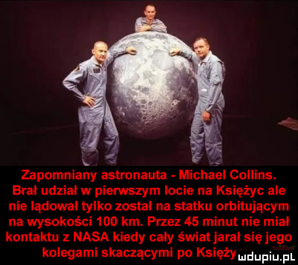 zapomniany astronauta michael collins. brał udział w pierwszym locie na księżyc ale nie lądował tylko zostal na statku orbitującym na wysokości     km. przez    minut nie mial kontaktu z nasa kiedy caly świat jaral sięjego kolegami skaczącymi po księży uldupiu pl