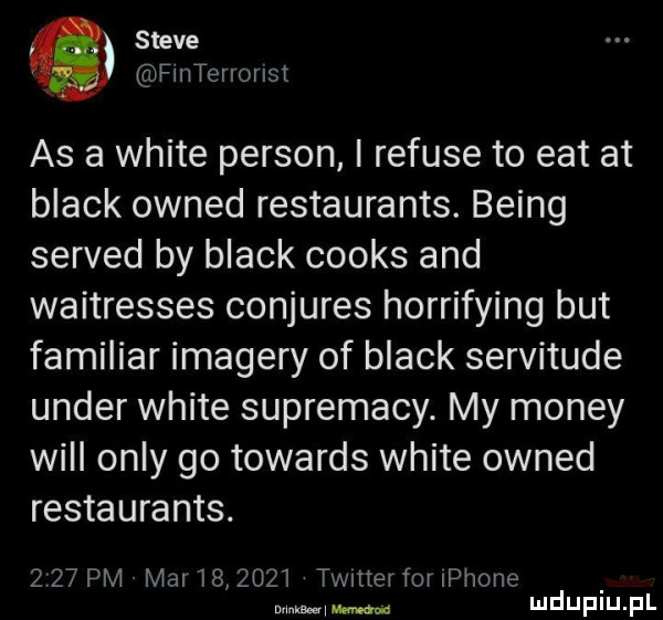 steve finterrorlst as a white person i refuje to edt at black owned restaurants. being served by black cooks and waitresses conjures horrifying but familiar image'y of black servitude unger white suprematy. my monzy will orly go towards white owned restaurants.      pm mar        timer for iphone mmm ma mduplu pl