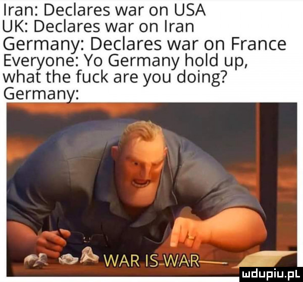 n declares war on usa uk declares war on iran germany declares war on france everyone yo germany hold up wiat tee funk are y-u doing german