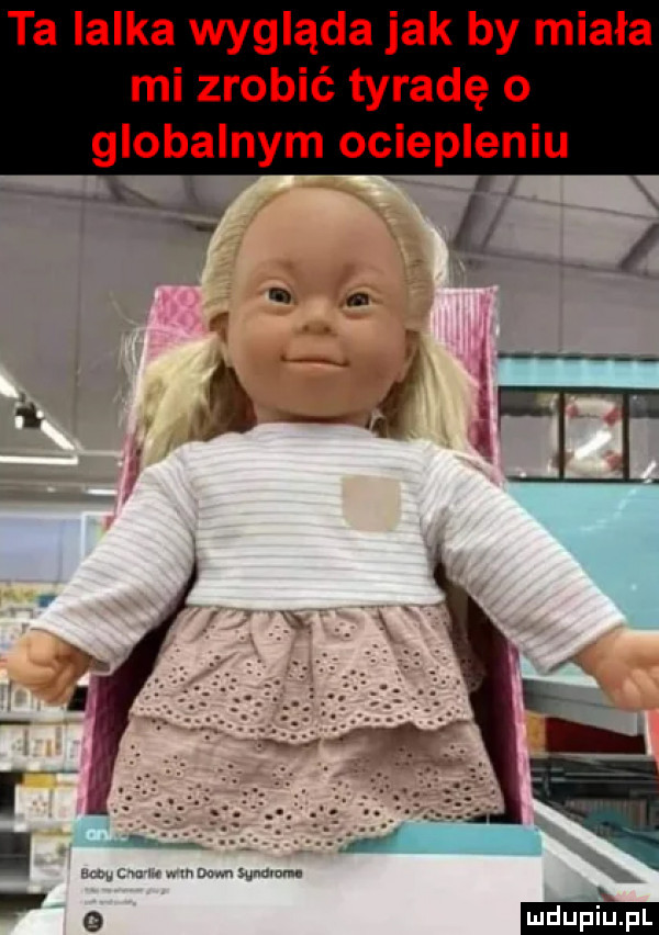 ta lalka wygląda jak by miała mi zrobić tyradę o globalnym ociepleniu