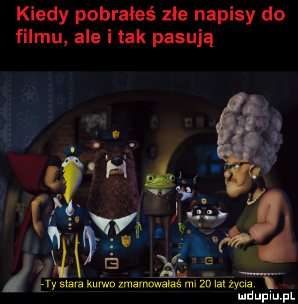 kiedy pobrałeś złe napisy do filmu ale i tak pasują ludupiu. pl