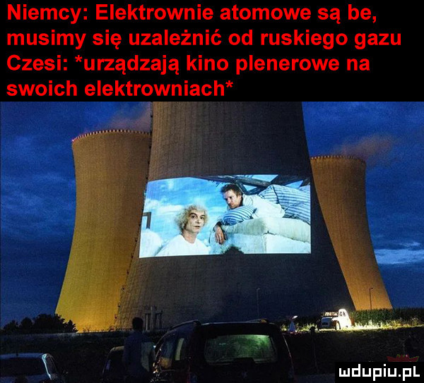 niemcy elektrownie atomowe są be musimy się uzależnić od ruskiego gazu czesi urządzają kino plenerowe na swoich elektrowniach. k   mdupiuﬁl