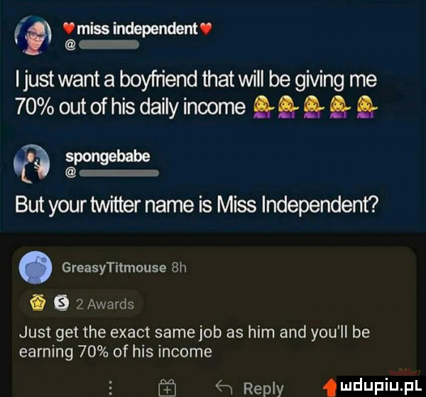 miss independent. e i just want a boyfriend trat will be giving me    out of his dainy income g sarxmsebabe but your twitter nade is miss independent. greasytitmouse  h   e   awards just get tee exact same job as ham and y-u ll be earning    of his income repry mdupiupl