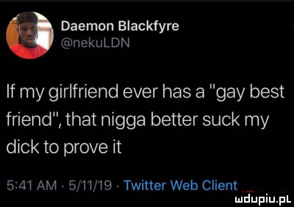 dajmon blackfyre nekuldn if my girlfriend eger has a gay best friend trat nigga better suck my dick to probe it      am         twitter web client