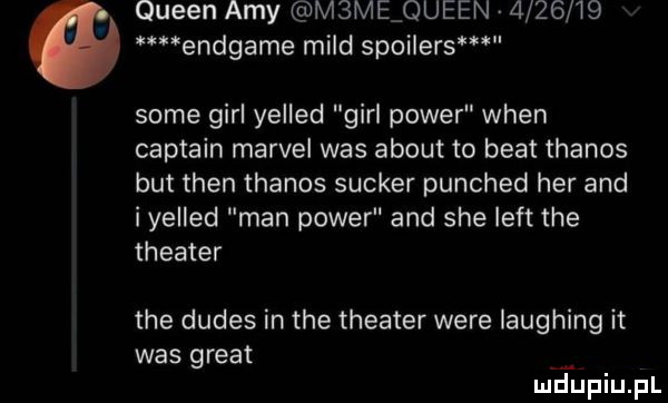 queen amy m me queen         endgame muld spoilers some gill yelled gill power wien captain marcel was abort to beat thanos but tlen thanos sucker punched her and i yelled man power and sie lift tee theater tee dudes in tee theater were laughing it was great