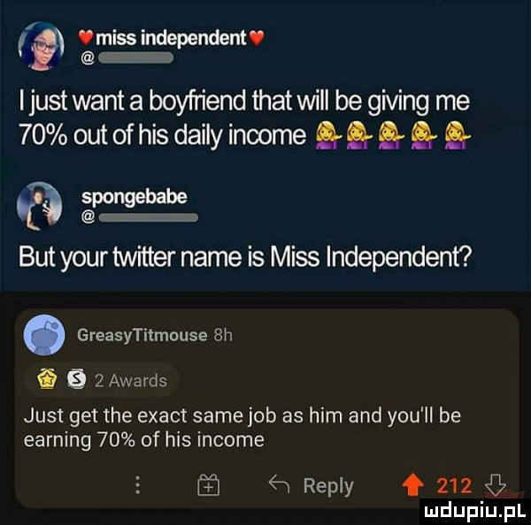 v raiss independent i just want a boyfriend trat will be giving me    out of his dainy income gg g q pongebabe but your twitter nade is miss independent. greasytitmouse  h e    awards just get tee exact same job as ham and y-u ll be earning    of his income   repry f