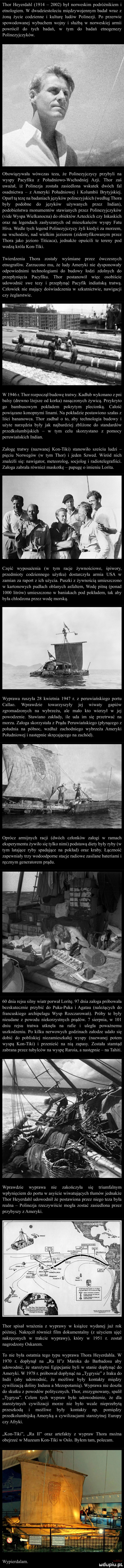 thor heyerdahl             był norweskim podróżnikiem i etnologiem. w dwudziestoleciu międzywojennym badał wraz y żona życie codzienne i kulturę ludów polinezji. po przerwie spowodowanej wybuchem wojny i służba w norweskiej armii powrócił do tych badań w tym do badań etnogenezy pulinezyjezykow. obowiązywała wowczas teza że polinezyjczycy przybyli na wyspy pacyfiku z południowo wschodniej acz thor zaś uważał iż polinezja została zasiedlona wskutek dwóch fal osadnictwa   z ameryki południowej i kolumbii brytyjskiej. oparł tą tezę na badaniachjęzykow polinezyjskich według thora były podobne do języków używanych przey indian podobieństwa monumentów stawianych przez polinezyjczykow vide wyspa wielkanocna do obiektów azteckich czy lnkaskich oraz na legendach zasłyszanych od mieszkańców wyspy fetu hifa. wedle tych legend polinezyjczycy żyli kiedys za morzem. na wschodzie nad wielkim jeziorem zidentyfikowanym przez thora jako jezioro titicaca. jednakże opuścili te tereny pod wodzą krola kon tiki. twierdzenia thora zostały wyśmiane przez ówczesnych etnografów. zarzucono mu że ludy ameryki nie dysponowały odpowiednimi technologiami do budowy łodzi zdolnych do przepłynięcia pacyfiku. thor postanowił więc osobiście udowodnic swe tezy i przepłynąć pacyfik indiańska tratwa. człowiek nie mający doświadczenia w szkutnictwie nawigacji czy żeglarstwie. w      r. thor rozpoczął budowę tratwy. kadłub wykonano z pni balsy drewno lżejsze od korka nasaczonych żywica. przykryto go bambusowym pokładem pokrytym plecionką. całość powiązane konopnymi linami. na pokładzie postawiono szałas z liści bananowca. thor zadbał o to aby technologia budowy i użyte nar ędzia były jak najbardziej zbliżone do standardów przedkolumbijskich   w tym celu skorzystano z pomocy peruwiańskich indian. załogę tratwy nazwanej kon-tiki stanowiło sie iu ludzi   pięciu norwegów w tym thor i jeden szwed. wśród nich znaleźli się nawigator meteorolog socjolog i radiotelegrafiści. załoga zabrała również maskotkę   papugę imieniu lolita część wyposażenia w tym racje żywnościowe. śpiwory pr edmioty codziennego użytku dostarczyła armia usa w zamian za raport z ich użycia. puszki z żywnością umieszczono w kartonowych pudłach oblanych asfaltem wodę pitną ponad iodt litrow umieszczono w baniakach pod pokładem tak aby była chłodzona przez wodę morska. wyprawa ruszyła    kwietnia      r. z peruwiańskiego portu callao. wprawdzie towarzyszyły jej wiwaty gapiów zgromadzonych na wybrzeżu ale mało kto wierzył w jej powodzenie. stawiano zakłady ile uda im się przetrwać na morzu. załoga skorzystała z pradu peruwiańskiego płynącego z południa na półnoe. wzdłuż zachodniego wybrzeża ameryki południowej i następnie skręcającego na zachód. oprócz armijnych racji dwóch członków załogi w ramach eksperymentu żywiło sie tylko nimi podstawa diety były ryby w tym latające ryby spadające na pokład oraz kraby. łączność zapewniały trzy wodoodpome stacje radiowe zasilane bateriami i ręcznym generatorem prądu.    dnia rejsu silny wiatr porwał lolitę.    dnia załoga próbowała bezskutecznie przybić do puka puka i agatau należących do franeuskrcgo archipelagu wysp rozczarowan. próby te były nieudane z powodu niekorzystnych prądów.   sierpnia w     dniu rejsu tratwa utknęła na rafie i uległa poważnemu usykodyeniu. po kilku nerwowych godzinach załodze udało sie dobić do pobliskiej niezamieszkałej wyspy nazwanej potem wyspą kon tiki i przenieść na nią zapasy. została stamtad zabrana przez tubylców na wyspę raroga a nastepnie   na tahiti. wprawdzie wyprawa nie zakończyła się triumfalnym wpłynięciem do portu w asyście wiwatujących tłumów jednakże thor heyerdahl udowodnił że postawiona przez niego teza była realna   polinezja rzeczywiście mogła zostać zasiedlona przez przybyszy z ameryki. thor spisał wrażenia z wyprawy w książce wydanej już rok później. nakręcił również ﬁlm dokumentalny z użyciem ujęć nakręconych w trakcie wyprawy który w      r. został nagrodzony oskarem. to nie była ostatnia tego typu wyprawa thora heyerdahla. w      r. dopłynął na ra wz maroka do barbadosu aby udowodnić że starożytni egipcjanie byli w stanie dopłynac do ameryki. w      r. próbował dopłynąć na tygrysie z iraku do indii aby udowodnić. że możliwe były kontakty między cywilizacją doliny indusu a mezopotamia. wyprawa nie doszła do skutku z powodów politycznych. thor zrezygnowany spalił tygrysa. celem tych wypraw bylo udowodnienie że dla starożytnych cywiliz i morze nie było wcale nieprzebyta przeszkoda i możliwe były kontakty np. pomiędzy przedkolumbijska ameryka a cywilizacjami starożytnej europy ezy afryki. kon tiki ra    oraz anefakty z wypraw thora można obejrzeć w muzeum kon tiki w oslo. byłem tam. polecam. wypierdalam. mdupqul