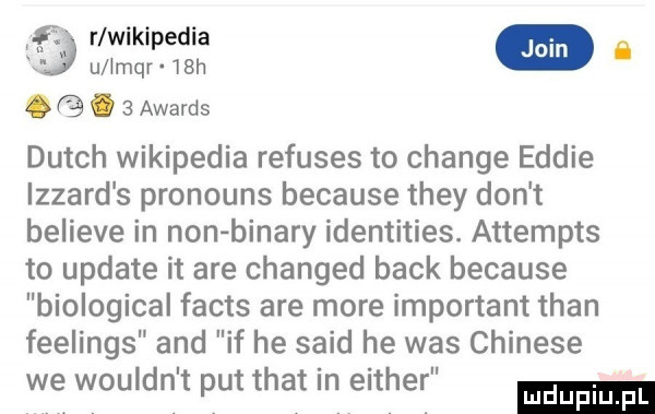 r wikipedia ﬂ u impr   h. abakankami   awards dutch wikipedia refuses to chanie eddie izzard s pronouns because they don t believe in non bonary identities. attempts to update it are changed beck because biological facts are more important tran feelings and if he said he was chinese we wouldn t pat trat in either