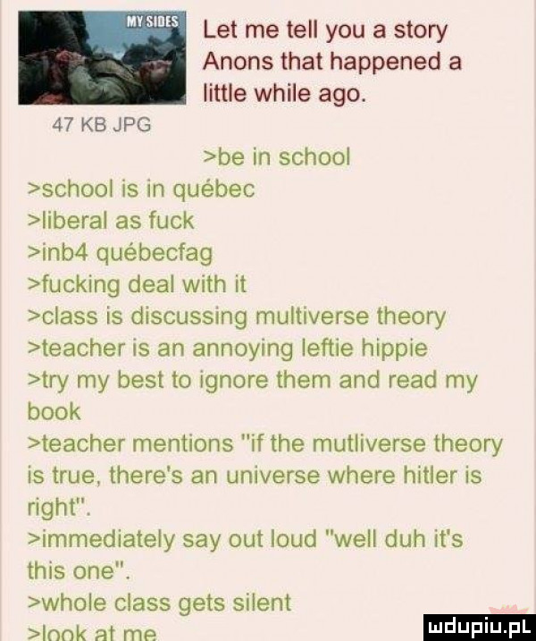 let me tell y-u a story anons trat happened a littré weile ago.    kb jpg be in scholl scholl is in québec iberal as funk inb  québecfag fucking deal with it claus is discusstng multiverse theory teacher is an annoying lef-ie hippie tey my best to ignore them and ruad my blok teacher mentions if tee mutliverse theory is tsue thebe s an universe where hitler is right. immediateiy say out laud will duh it s tais one. wiole claus gees siient ndk at me