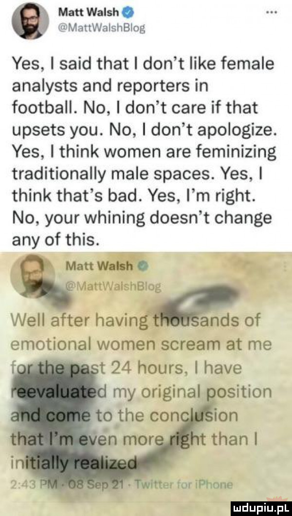 matt walsh. mattwalshblog yes i said trat i don t like female analysts and reporters in football. no i don t café if trat upsets y-u. no i don t apologize. yes i think wojen are feminizing traditionally male spaces. yes i think trat s bad. yes i m right. no your whining doesn t chanie any of tais.   man wami. mattwalshblog will after halin aids of emotional wojen stream at me   t    hours. i hace my original wetter tor iphone