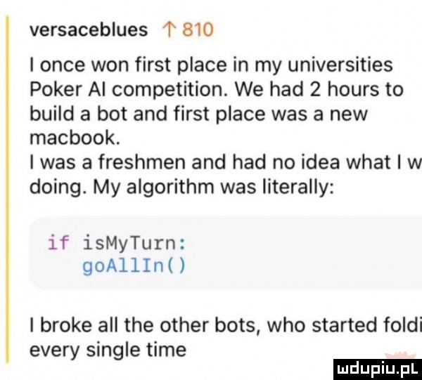 versaceblues t     i obce won fiest place in my universities poker ai competition. we hdd   hours to build a bot and fiest place was a naw macbook. i was a freshmen and hdd no idea wiat i w doing. my algorithm was literalny if ismyturn goallini i broce all tee ocher boks who started folgi esery single time