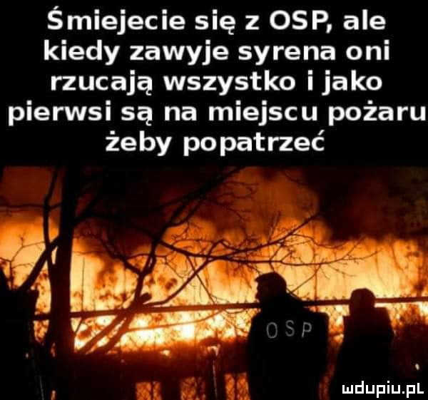 śmiejecie się z osp ale kiedy zawyje syrena oni rzucają wszystko itako pierwsi są na miejscu pożaru żeby popatrzeć al   ludupiu. pl