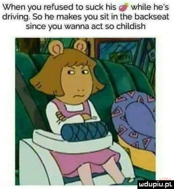 wien y-u refused to suck his weile he s driving. so he manes y-u sit in tee backseat since y-u wanna aft so childish