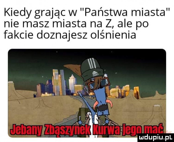 kiedy grają w państwa miasta nie masz miasta na z ale po fakcie doznajesz olśnienia yw. ałiegn mać ludupiu. pl