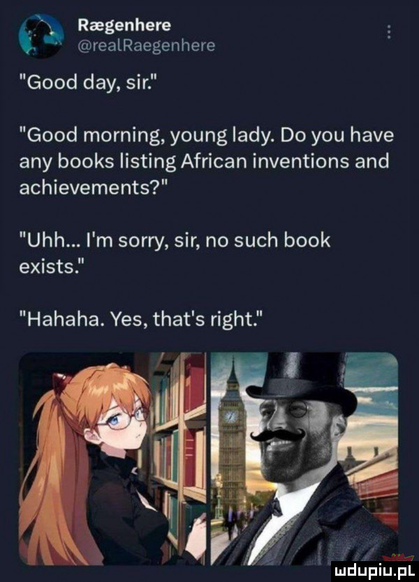 ragenhere realraegenhere geod dcy. sir geod morfing young lady. do y-u hace any books listing african inventions and achievements uch. m sorry sir no such blok exists hahaha. yes trat s right