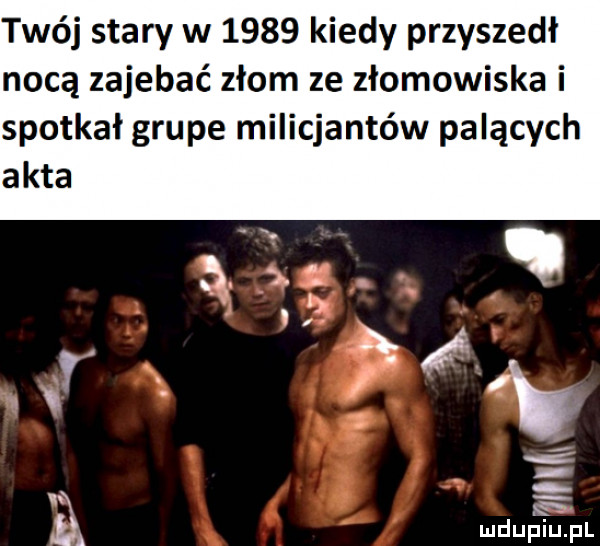 twój stary w      kiedy przyszedł nocą zajebać złom ze złomowiska i spotkał grupe milicjantów palących akta i. ą ludupiu. pl