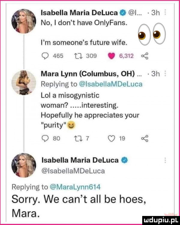 isabella marla deluca. i.  h no i don t hace onlyfans. l m someone s future wice. j q     d.    .       nę mara lenn columbus oh  h replying to isabellamdeluca lol a misogynlstic wiman. interesting. hopefully he appreciates your purity. o    a   q     isabella marla deluca. isabeiiamdeluca replying to maralynngm sorry. we cen t all be homs mara