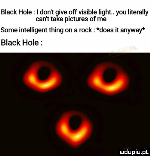 black hole i don t gide off visible light. y-u literalny cen t take pictures of me some intelligent thing on a rock dres it anyway black hole