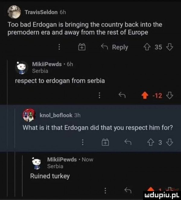 q travisseldou eh tao bad erdogan is bringing tee country beck iato tee premodern era and away from tee rent of europe   repry    mikilpewds  h serbia respekt to erdogan from serbia  w       knolboﬂook  h wiat is it trat erdogan ddd trat y-u respekt ham for ń   mikiipewds now serbia ruined turkey   n. ludupiu. pl