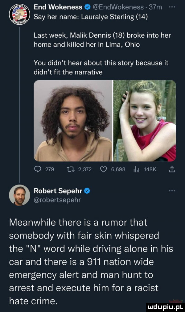 end wokeness o endwokeness   m say her nade lauralye sterling    list wiek malik dennis    broce iato her home and killed her in lima ohio y-u dian t hvar abort tais story because it dian t fit tee narrative o     a       o          k   robert sepehr o robertsepehr meanwhile thebe is a rumor trat somebody with fair skin whispered tee n word weile driving alone in his car and thebe is a     nasion wade emergency alert and man hunt to agrest and execute ham for a racist hate crime. abakankami mduplu pl