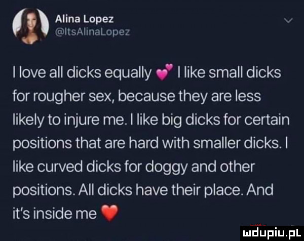 alina lopez chllsalmalopez i live all dinks equally v i like stall dinks for rougher sex because they are less likely to injure me. i like big dinks for certain positions trat are hord with smaller dinks. i like curved dinks for dogmy and ocher positions. all dinks hace their place. and it s inside me