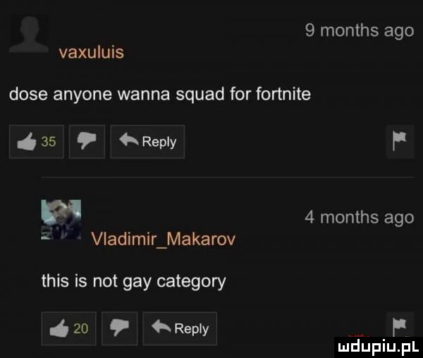 months ago vaxuluis duse anyone wanna squad for fortnite    repry p w   months ago i vladimir makarov tais is not gay category    repry f