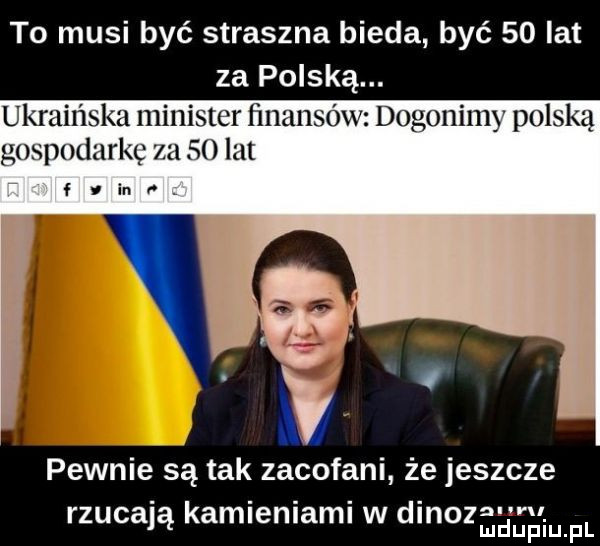to musi być straszna bieda być    lat za polską. ukraińska minister fmaiisó dogonimy polską gospodarkę       lut fiinﬁ. w pewnie są tak zacofani że jeszcze rzucają kamieniami w dinoz m. mduplu pl