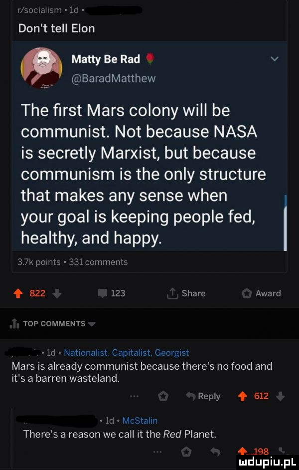 n zouivhtw w  d don t tell egon matty be rad. v i baradmatthew tee ﬁrst mars colony will be communist. not because nasa is secretly marxist but because communism is tee orly structure trat manes any senie wien your gcal is kemping people fed healthy and happy. im mma    comments f         stare award top comments  d natmllallst capitallst c     q mars is already communist because thebe   no fond and it s a barwen wasteland. repry f      d mcstalm thebe s a reason we cell it tee red planet. abakankami