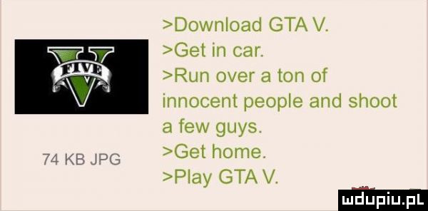 download gta v. get in car. run ober a ton of innocent people and shoot a few grys    kb pg get home play gta v