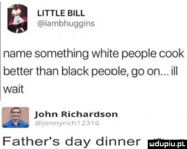 i littré bill b iambhuggins nade something white people cook better tran black peoole go on. ibl walt a john richardson father s dcy dinner