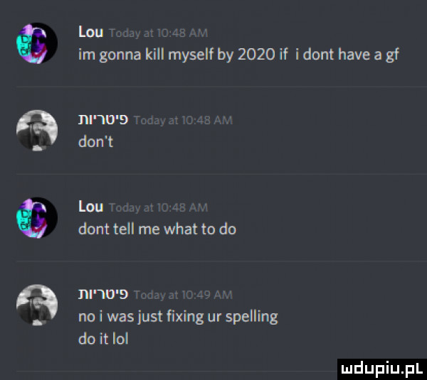 lou im gonna kall myself by      if i dont hace a gf lal      don t lou dont tell me wiat to do nnrrs no i was just ﬁxing ur spelling do i ibl