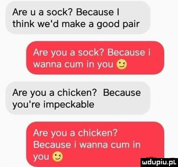 are u a sock because i think we d make a geod parr are y-u a chicken because y-u re impeckable