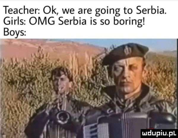 teacher ok we are going to serbia. girls omg serbia is so bering boks. i
