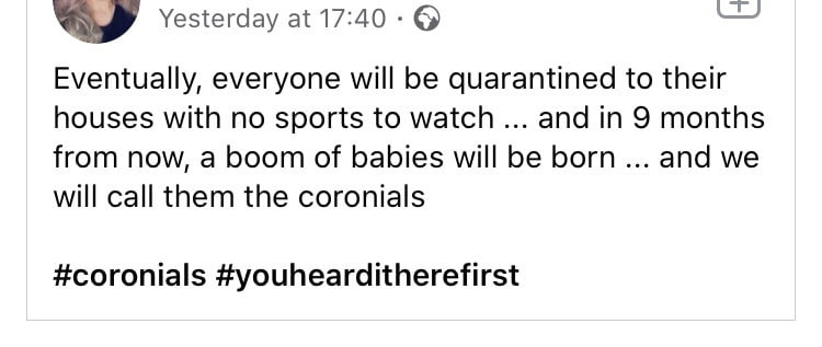 v yesterday at       eventually everyone will be quarantined to their houses with no sports to wajch and in   months from now a boom of babies will be barn and we will cell them tee coronials coronials youhearditherefirst