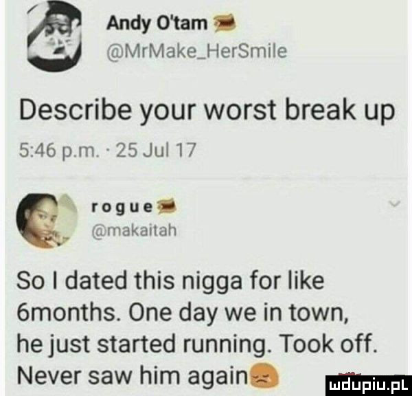 andy o tam i ll mrmake hersmile describe your worst break up      pm.    jui i  r o g u  . abakankami makailah so i dated tais nigga for iike  months. one dcy we in toin he just started running. tłok off. neper saw ham alain
